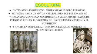 ESCULTURA
★ LA TEMÁTICA EVOLUCIONA: AHORA YO NO ES SOLO RELIGIOSA.
★ SE TIENDE HACIA UN MAYOR NATURALISMO: LOS PERSONAJES SE
‘‘HUMANIZAN’’, EXPRESAN SENTIMIENTO, A VECES SON RETRATOS DE
PERSONAS REALES, EL VOLUMEN DE LAS FIGURAS ES MÁS REAL Y EL
MOVIMIENTO
★ Y APARECEN OBRAS DE AUTOR: CONOCEMOS LOS NOMBRES DE
ALGUNOS ESCULTORES.
 