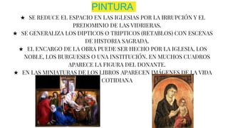 PINTURA
★ SE REDUCE EL ESPACIO EN LAS IGLESIAS POR LA IRRUPCIÓN Y EL
PREDOMINIO DE LAS VIDRIERAS.
★ SE GENERALIZA LOS DIPTICOS O TRIPTICOS (RETABLOS) CON ESCENAS
DE HISTORIA SAGRADA.
★ EL ENCARGO DE LA OBRA PUEDE SER HECHO POR LA IGLESIA, LOS
NOBLE, LOS BURGUESES O UNA INSTITUCIÓN. EN MUCHOS CUADROS
APARECE LA FIGURA DEL DONANTE.
★ EN LAS MINIATURAS DE LOS LIBROS APARECEN IMÁGENES DE LA VIDA
COTIDIANA
 