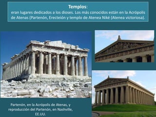 Templos:
eran lugares dedicados a los dioses. Los más conocidos están en la Acrópolis
de Atenas (Partenón, Erecteión y templo de Atenea Niké (Atenea victoriosa).
Partenón, en la Acrópolis de Atenas, y
reproducción del Partenón, en Nashville,
EE.UU.
 