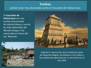 Tumbas:
podían estar muy decoradas como el mausoleo de Halicarnaso.
El mausoleo de
Halicarnaso era una
tumba monumental
de mármol blanco, una de
las Siete Maravillas del
Mundo Antiguo. Fue
construida en honor del
rey Mausolo.
Soportó la destrucción de la ciudad por parte
de Alejandro Magno, los bárbaros y los árabes y
fue totalmente destruido por un terremoto en el
año 1404.
 
