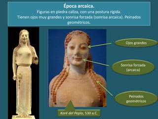 Época arcaica.
Figuras en piedra caliza, con una postura rígida.
Tienen ojos muy grandes y sonrisa forzada (sonrisa arcaica). Peinados
geométricos.
Koré del Peplo, 530 a.C.
Ojos grandes
Sonrisa forzada
(arcaica)
Peinados
geométricos
 