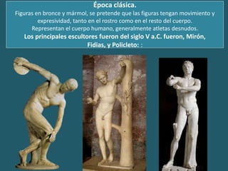 Época clásica.
Figuras en bronce y mármol, se pretende que las figuras tengan movimiento y
expresividad, tanto en el rostro como en el resto del cuerpo.
Representan el cuerpo humano, generalmente atletas desnudos.
Los principales escultores fueron del siglo V a.C. fueron, Mirón,
Fidias, y Policleto: :
 