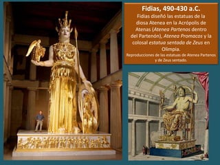 Fidias, 490-430 a.C.
Fidias diseñó las estatuas de la
diosa Atenea en la Acrópolis de
Atenas (Atenea Partenos dentro
del Partenón), Atenea Promacos y la
colosal estatua sentada de Zeus en
Olimpia.
Reproducciones de las estatuas de Atenea Partenos
y de Zeus sentado.
 