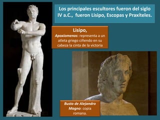 Los principales escultores fueron del siglo
IV a.C., fueron Lisipo, Escopas y Praxíteles.
Lisipo,
Apoxiomenos: representa a un
atleta griego ciñendo en su
cabeza la cinta de la victoria
Busto de Alejandro
Magno: copia
romana.
 