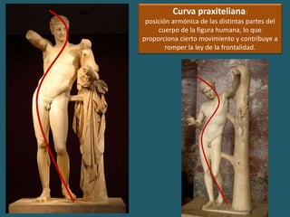 Curva praxiteliana:
posición armónica de las distintas partes del
cuerpo de la figura humana, lo que
proporciona cierto movimiento y contribuye a
romper la ley de la frontalidad.
 