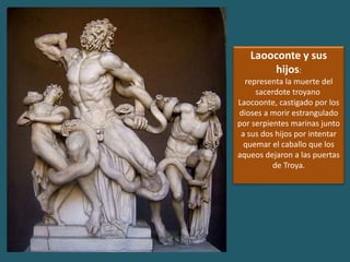 Laooconte y sus
hijos:
representa la muerte del
sacerdote troyano
Laocoonte, castigado por los
dioses a morir estrangulado
por serpientes marinas junto
a sus dos hijos por intentar
quemar el caballo que los
aqueos dejaron a las puertas
de Troya.
 