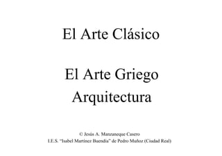 El Arte Clásico

        El Arte Griego
         Arquitectura

                © Jesús A. Manzaneque Casero
I.E.S. “Isabel Martínez Buendía” de Pedro Muñoz (Ciudad Real)
 