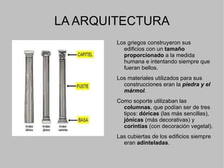 ¿CÓMO ES EL ARTE GRIEGO? El arte griego presenta  cuatro características básicas : - Es un arte hecho  “a medida del hombre” , sin una monumentalidad ligada a una divinidad o al capricho de un soberano.  - Es un arte para  disfrutar el pueblo . - Siempre se busca la  armonia y la belleza  en las formas. - En el arte griego se pone  fin al anonimato  anterior (ahora los artistas firman sus obras). Hablar de arte griego es hacerlo de arquitectura y escultura pues no se han conservado practicamente restos de pintura. 