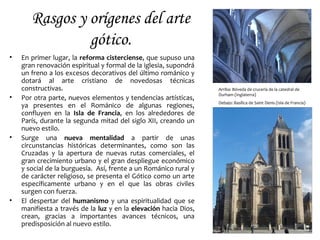 Rasgos y orígenes del arte
gótico.
• En primer lugar, la reforma cisterciense, que supuso una
gran renovación espiritual y formal de la iglesia, supondrá
un freno a los excesos decorativos del último románico y
dotará al arte cristiano de novedosas técnicas
constructivas.
• Por otra parte, nuevos elementos y tendencias artísticas,
ya presentes en el Románico de algunas regiones,
confluyen en la Isla de Francia, en los alrededores de
París, durante la segunda mitad del siglo XII, creando un
nuevo estilo.
• Surge una nueva mentalidad a partir de unas
circunstancias históricas determinantes, como son las
Cruzadas y la apertura de nuevas rutas comerciales, el
gran crecimiento urbano y el gran despliegue económico
y social de la burguesía. Así, frente a un Románico rural y
de carácter religioso, se presenta el Gótico como un arte
específicamente urbano y en el que las obras civiles
surgen con fuerza.
• El despertar del humanismo y una espiritualidad que se
manifiesta a través de la luz y en la elevación hacia Dios,
crean, gracias a importantes avances técnicos, una
predisposición al nuevo estilo.
Arriba: Bóveda de crucería de la catedral de
Durham (Inglaterra)
Debajo: Basílica de Saint Denis (Isla de Francia)
 