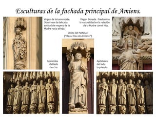 Escultura Gótica.
• En un primer momento (comienzos
del siglo XIII) la escultura se
subordina a la arquitectura y los
modelos franceses, de líneas rectas y
clásicas, se imponen en toda Europa.
• Desde mediados del siglo XIII y
durante el XIV el naturalismo irá
ganando presencia en las
representaciones e irán surgiendo
diversas escuelas regionales.
• Destacará, junto a la de raigambre
francés, la escultura germánica y,
sobre todo, la italiana, con un espíritu
más clásico. Por otro lado, irá
ganando terreno la escultura exenta,
tanto en piedra como en madera.
 