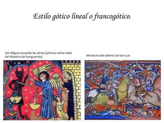 Pintura Gótica
• Las características constructivas del gótico,
propiciarán el uso de la vidriera en detrimento
de la pintura mural al fresco (salvo en Italia),
generalizándose la pintura sobre tabla
(Retablos) y la miniatura.
• Se distinguirán cuatro estilos:
– El estilo francogótico o gótico lineal
(siglo XIII), que sigue las líneas románicas
pero con más naturalismo en la
representación, muy influido por el arte
de las vidrieras.
– El estilo italogótico, heredero del arte
bizantino, ceremonial y elegante, aunque
más naturalista.
– El estilo internacional o cortesano, funde
la estilización del gótico lineal y el sentido
naturalista italiano.
– La Escuela flamenca o primitivos
flamencos (siglo XV), es muy innovadora.
Descubre la pintura al óleo) y ello les
permite una gran luminosidad,
naturalismo y minuciosidad.
 
