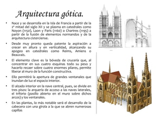 Arquitectura gótica.
• Nace y se desarrolla en la Isla de Francia a partir de la
2ª mitad del siglo XII y se plasma en catedrales como
Noyon (1150), Laon y París (1160) o Chartres (1195) a
partir de la fusión de elementos normandos y de la
arquitectura cisterciense.
• Desde muy pronto queda patente la aspiración a
crecer en altura y en verticalidad, alcanzando su
apogeo en catedrales como Reims, Amiens o
Beauvais.
• El elemento clave es la bóveda de crucería que, al
concentrar en sus cuatro esquinas todo su peso y
hacerlo recaer sobre cuatro enormes pilares, permite
liberar al muro de la función constructiva.
• Ello permitirá la apertura de grandes ventanales que
inundan de luz el espacio interior.
• El alzado interior en la nave central, pues, se divide en
tres pisos: la arquería de acceso a las naves laterales,
el triforio (pasillo abierto en el muro sobre dichos
arcos) y los ventanales.
• En las plantas, lo más notable será el desarrollo de la
cabecera con una girola a la que se abren numerosas
capillas
 