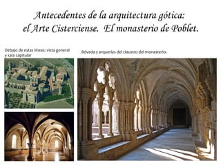 Antecedentes de la arquitectura gótica:
el Arte Cisterciense.
A la derecha: vista de la nave central y la
bóveda de cañón apuntado de la iglesia abacial
de Fontenay (Francia, s. XII).
Bóveda y arquerías del claustro de la abadía de
Citeaux (Francia, s. XI-XII).
 