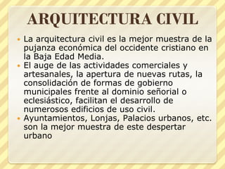 ARQUITECTURA CIVIL
La arquitectura civil es la mejor muestra de la
pujanza económica del occidente cristiano en
la Baja Edad Media.
 El auge de las actividades comerciales y
artesanales, la apertura de nuevas rutas, la
consolidación de formas de gobierno
municipales frente al dominio señorial o
eclesiástico, facilitan el desarrollo de
numerosos edificios de uso civil.
 Ayuntamientos, Lonjas, Palacios urbanos, etc.
son la mejor muestra de este despertar
urbano


 