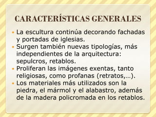 CARACTERÍSTICAS GENERALES






La escultura continúa decorando fachadas
y portadas de iglesias.
Surgen también nuevas tipologías, más
independientes de la arquitectura:
sepulcros, retablos.
Proliferan las imágenes exentas, tanto
religiosas, como profanas (retratos,…).
Los materiales más utilizados son la
piedra, el mármol y el alabastro, además
de la madera policromada en los retablos.

 