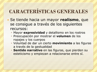 CARACTERÍSTICAS GENERALES


Se tiende hacia un mayor realismo, que
se consigue a través de los siguientes
recursos:

 Mayor expresividad y detallismo en los rostros
 Preocupación por mostrar el volumen de los
ropajes y los cuerpos
 Voluntad de dar un cierto movimiento a las figuras
a través de la gestualidad
 Sentido narrativo en las figuras, que pierden su
esteticismo y empiezan a relacionarse entre sí.

 