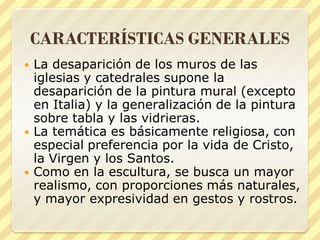 CARACTERÍSTICAS GENERALES






La desaparición de los muros de las
iglesias y catedrales supone la
desaparición de la pintura mural (excepto
en Italia) y la generalización de la pintura
sobre tabla y las vidrieras.
La temática es básicamente religiosa, con
especial preferencia por la vida de Cristo,
la Virgen y los Santos.
Como en la escultura, se busca un mayor
realismo, con proporciones más naturales,
y mayor expresividad en gestos y rostros.

 