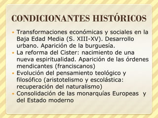 CONDICIONANTES HISTÓRICOS
Transformaciones económicas y sociales en la
Baja Edad Media (S. XIII-XV). Desarrollo
urbano. Aparición de la burguesía.
 La reforma del Cister: nacimiento de una
nueva espiritualidad. Aparición de las órdenes
mendicantes (franciscanos)
 Evolución del pensamiento teológico y
filosófico (aristotelismo y escolástica:
recuperación del naturalismo)
 Consolidación de las monarquías Europeas y
del Estado moderno


 