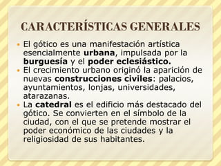 CARACTERÍSTICAS GENERALES
El gótico es una manifestación artística
esencialmente urbana, impulsada por la
burguesía y el poder eclesiástico.
 El crecimiento urbano originó la aparición de
nuevas construcciones civiles: palacios,
ayuntamientos, lonjas, universidades,
atarazanas.
 La catedral es el edificio más destacado del
gótico. Se convierten en el símbolo de la
ciudad, con el que se pretende mostrar el
poder económico de las ciudades y la
religiosidad de sus habitantes.


 