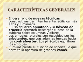 CARACTERÍSTICAS GENERALES
El desarrollo de nuevas técnicas
constructivas permiten levantar edificios más
altos y luminosos.
 El uso del arco apuntado y la bóveda de
crucería permiten descargar el peso de la
cubierta sobre columnas y pilares.
 Los empujes laterales son recogidos por los
arbotantes, que trasladan las fuerzas hacia
los contrafuertes. Los pináculos equilibran
los empujes.
 El muro pierde su función de soporte, lo que
permite la apertura de grandes vanos.


 