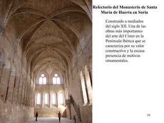 Refectorio del Monasterio de Santa
María de Huerta en Soria
Construido a mediados
del siglo XII. Una de las
obras más importantes
del arte del Císter en la
Península Ibérica que se
caracteriza por su valor
constructivo y la escasa
presencia de motivos
ornamentales.
El arte gótico 10
 