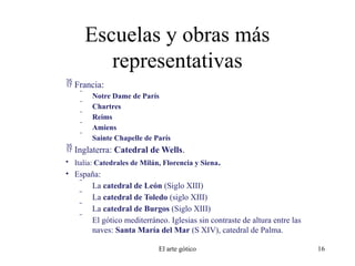 Escuelas y obras más
representativas
 Francia:
 Notre Dame de París
 Chartres
 Reims
 Amiens
 Sainte Chapelle de París
 Inglaterra: Catedral de Wells.
• Italia: Catedrales de Milán, Florencia y Siena.
• España:
 La catedral de León (Siglo XIII)
 La catedral de Toledo (siglo XIII)
 La catedral de Burgos (Siglo XIII)
 El gótico mediterráneo. Iglesias sin contraste de altura entre las
naves: Santa María del Mar (S XIV), catedral de Palma.
El arte gótico 16
 