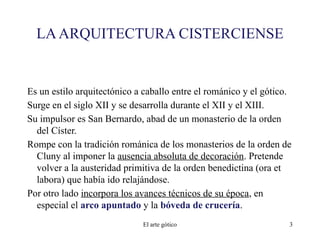 LAARQUITECTURA CISTERCIENSE
Es un estilo arquitectónico a caballo entre el románico y el gótico.
Surge en el siglo XII y se desarrolla durante el XII y el XIII.
Su impulsor es San Bernardo, abad de un monasterio de la orden
del Císter.
Rompe con la tradición románica de los monasterios de la orden de
Cluny al imponer la ausencia absoluta de decoración. Pretende
volver a la austeridad primitiva de la orden benedictina (ora et
labora) que había ido relajándose.
Por otro lado incorpora los avances técnicos de su época, en
especial el arco apuntado y la bóveda de crucería.
El arte gótico 3
 