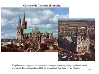 Catedral de Chartres (Francia).
Erigida con un esquema cruciforme con transepto, naves laterales y capillas en torno
a la girola. Fue consagrada en 1260 en presencia de San Luis, rey de Francia.
44
 