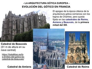 - LA ARQUITECTURA GÓTICA EUROPEA -
EVOLUCIÓN DEL GÓTICO EN FRANCIA
Catedral de Reims
El apogeo de la época clásica de la
arquitectura gótica comienza con los
logros de Chartres, pero queda
fijado en las catedrales de Reims,
Amiens y Beauvais, de la primera
mitad del XIII.
Catedral de Amiens
Catedral de Beauvais
(51 m de altura en su
nave central)
https://batallitas.es/lo
s-limites-del-gotico-la-
catedral-de-beauvais/
 