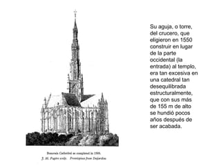 Su aguja, o torre,
del crucero, que
eligieron en 1550
construir en lugar
de la parte
occidental (la
entrada) al templo,
era tan excesiva en
una catedral tan
desequilibrada
estructuralmente,
que con sus más
de 155 m de alto
se hundió pocos
años después de
ser acabada.
 