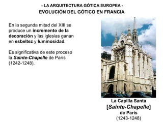 - LA ARQUITECTURA GÓTICA EUROPEA -
EVOLUCIÓN DEL GÓTICO EN FRANCIA
La Capilla Santa
[Sainte-Chapelle]
de París
(1243-1248)
En la segunda mitad del XIII se
produce un incremento de la
decoración y las iglesias ganan
en esbeltez y luminosidad.
Es significativa de este proceso
la Sainte-Chapelle de París
(1242-1248).
 