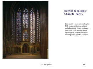 Interior de la Sainte
Chapelle (París).
Construida a mediados del siglo
XIII para guardar una reliquia
de la Pasión de Cristo traída por
San Luis. En la imagen puede
apreciarse la sustitución de los
muros por las grandes vidrieras.
El arte gótico 68
 