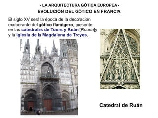- LA ARQUITECTURA GÓTICA EUROPEA -
EVOLUCIÓN DEL GÓTICO EN FRANCIA
Catedral de Ruán
El siglo XV será la época de la decoración
exuberante del gótico flamígero, presente
en las catedrales de Tours y Ruán [Rouen]y
y la iglesia de la Magdalena de Troyes.
 