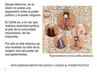 Desde Mahoma, en el
Islam no existe una
separación entre el poder
político y el poder religioso.
El Califa es, a la vez que
máxima autoridad política,
el jefe de la comunidad
musulmana, de los
creyentes.
Por ello el arte islámico es
una muestra no sólo de la
religión sino del poder de
sus gobernantes.
ARTE ESENCIALMENTE RELIGIOSO Y LIGADO AL PODER POLÍTICO
Representación de los Califas ortodoxos
 