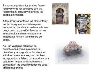 En sus conquistas, los árabes fueron
relativamente respetuosos con las
religiones, la cultura y el arte de los
pueblos invadidos.
Adoptaron y adaptaron los elementos y
las formas que encontraban para
enriquecer con ellas su cultura, a la vez
que, con su expansión, favorecían los
intercambios y desarrollaban una
importante función transmisora del
saber.
Así, los vestigios artísticos de
civilizaciones como la romana, la
bizantina y la visigoda, entre otras, no
sólo fueron respetados, sino también
incorporados al Islam, para producir una
cultura en la que participaban y se
conjugaban las peculiaridades de cada
ámbito geográfico
 