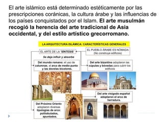 El arte islámico está determinado estéticamente por las
prescripciones coránicas, la cultura árabe y las influencias de
los países conquistados por el Islam. El arte musulmán
recogió la herencia del arte tradicional de Asia
occidental, y del estilo artístico grecorromano.
 
