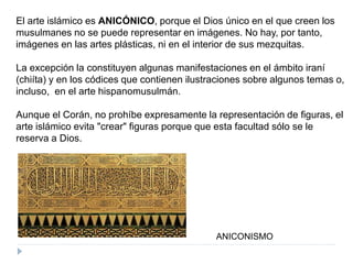 El arte islámico es ANICÓNICO, porque el Dios único en el que creen los
musulmanes no se puede representar en imágenes. No hay, por tanto,
imágenes en las artes plásticas, ni en el interior de sus mezquitas.
La excepción la constituyen algunas manifestaciones en el ámbito iraní
(chiíta) y en los códices que contienen ilustraciones sobre algunos temas o,
incluso, en el arte hispanomusulmán.
Aunque el Corán, no prohíbe expresamente la representación de figuras, el
arte islámico evita "crear" figuras porque que esta facultad sólo se le
reserva a Dios.
ANICONISMO
 