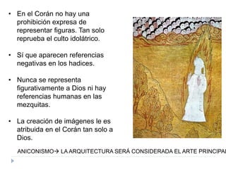 • En el Corán no hay una
prohibición expresa de
representar figuras. Tan solo
reprueba el culto idolátrico.
• Sí que aparecen referencias
negativas en los hadices.
• Nunca se representa
figurativamente a Dios ni hay
referencias humanas en las
mezquitas.
• La creación de imágenes le es
atribuida en el Corán tan solo a
Dios.
ANICONISMO LA ARQUITECTURA SERÁ CONSIDERADA EL ARTE PRINCIPAL
 