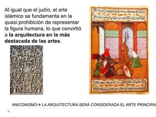 Al igual que el judío, el arte
islámico se fundamenta en la
quasi prohibición de representar
la figura humana, lo que convirtió
a la arquitectura en la más
destacada de las artes.
ANICONISMO LA ARQUITECTURA SERÁ CONSIDERADA EL ARTE PRINCIPAL
 