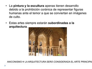 • La pintura y la escultura apenas tienen desarrollo
debido a la prohibición coránica de representar figuras
humanas ante el temor a que se conviertan en imágenes
de culto.
• Estas artes siempre estarán subordinadas a la
arquitectura.
ANICONISMO LA ARQUITECTURA SERÁ CONSIDERADA EL ARTE PRINCIPAL
 