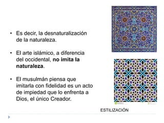• Es decir, la desnaturalización
de la naturaleza.
• El arte islámico, a diferencia
del occidental, no imita la
naturaleza.
• El musulmán piensa que
imitarla con fidelidad es un acto
de impiedad que lo enfrenta a
Dios, el único Creador.
ESTILIZACIÓN
 