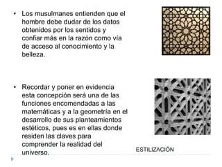 • Los musulmanes entienden que el
hombre debe dudar de los datos
obtenidos por los sentidos y
confiar más en la razón como vía
de acceso al conocimiento y la
belleza.
• Recordar y poner en evidencia
esta concepción será una de las
funciones encomendadas a las
matemáticas y a la geometría en el
desarrollo de sus planteamientos
estéticos, pues es en ellas donde
residen las claves para
comprender la realidad del
universo. ESTILIZACIÓN
 