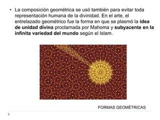 • La composición geométrica se usó también para evitar toda
representación humana de la divinidad. En el arte, el
entrelazado geométrico fue la forma en que se plasmó la idea
de unidad divina proclamada por Mahoma y subyacente en la
infinita variedad del mundo según el Islam.
FORMAS GEOMÉTRICAS
 