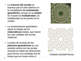 • La armonía del mundo se
expresa para el arte islámico en
la complejidad del entrelazado
geométrico, porque en la unidad
se muestra la multiplicidad y la
multiplicidad se encuentra en la
unidad.
• La ornamentación geométrica
siguió el trabajo de los
matemáticos árabes, que fueron
los más notables del mundo
medieval.
• La base de muchos de los
patrones geométricos es una
estrella central con las puntas
mirando en todas las direcciones
para formar una compleja red de
líneas que se cruzan entre sí
FORMAS GEOMÉTRICAS
 