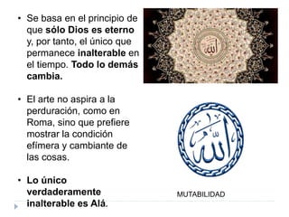 • Se basa en el principio de
que sólo Dios es eterno
y, por tanto, el único que
permanece inalterable en
el tiempo. Todo lo demás
cambia.
• El arte no aspira a la
perduración, como en
Roma, sino que prefiere
mostrar la condición
efímera y cambiante de
las cosas.
• Lo único
verdaderamente
inalterable es Alá.
MUTABILIDAD
 