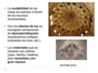 • La mutabilidad de las
cosas se expresa a través
de los recursos
ornamentales.
• Con los efectos de luz se
consiguen sensaciones
de desmaterialización
arquitectónica (reflejos,
contrastes de color, etc.).
• Los materiales que se
emplean son pobres
(yeso, ladrillo, madera),
pero revestidos con
gran riqueza.
MUTABILIDAD
 