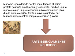 Mahoma, considerado por los musulmanes el último
profeta después de Abraham y Jesucristo, predicó una fe
monoteísta en la que reconocía a Alá como único Dios,
dueño de la creación, frente a cuya voluntad el ser
humano debe mostrar completa sumisión (Islam).
ARTE ESENCIALMENTE
RELIGIOSO
 