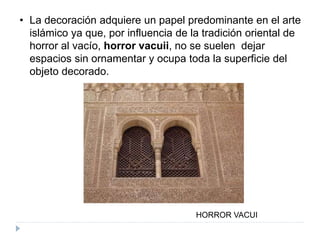 • La decoración adquiere un papel predominante en el arte
islámico ya que, por influencia de la tradición oriental de
horror al vacío, horror vacuii, no se suelen dejar
espacios sin ornamentar y ocupa toda la superficie del
objeto decorado.
HORROR VACUI
 