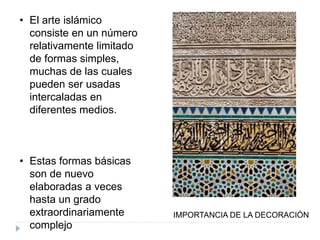 • El arte islámico
consiste en un número
relativamente limitado
de formas simples,
muchas de las cuales
pueden ser usadas
intercaladas en
diferentes medios.
• Estas formas básicas
son de nuevo
elaboradas a veces
hasta un grado
extraordinariamente
complejo
IMPORTANCIA DE LA DECORACIÓN
 