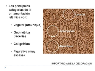 • Las principales
categorías de la
ornamentación
islámica son:
• Vegetal (ataurique)
• Geométrica
(lacería)
• Caligráfica
• Figurativa (muy
escasa).
IMPORTANCIA DE LA DECORACIÓN
 